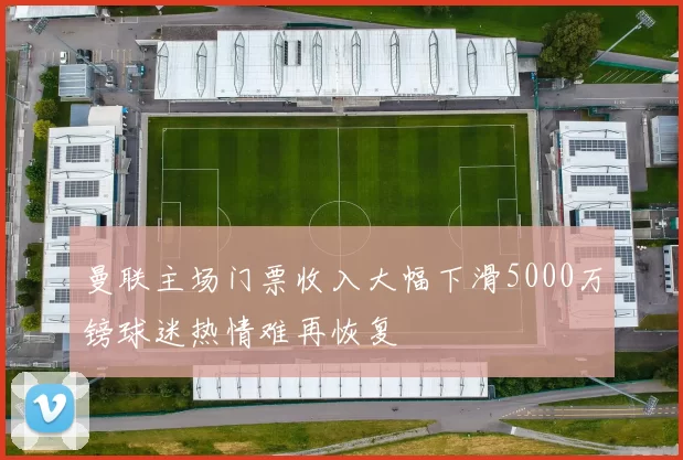 曼联主场门票收入大幅下滑5000万镑球迷热情难再恢复