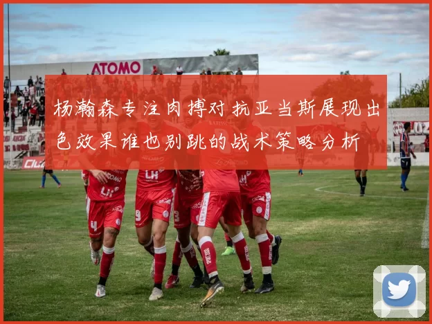 杨瀚森专注肉搏对抗亚当斯展现出色效果谁也别跳的战术策略分析
