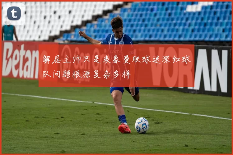 解雇主帅只是表象曼联球迷深知球队问题根源复杂多样